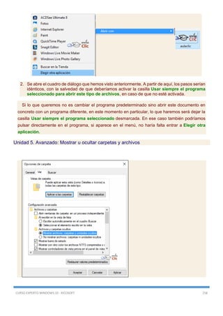CURSO EXPERTO WINDOWS 10 - RICOSOFT 158
2. Se abre el cuadro de diálogo que hemos visto anteriormente. A partir de aquí, los pasos serían
idénticos, con la salvedad de que deberíamos activar la casilla Usar siempre el programa
seleccionado para abrir este tipo de archivos, en caso de que no esté activada.
Si lo que queremos no es cambiar el programa predeterminado sino abrir este documento en
concreto con un programa diferente, en este momento en particular, lo que haremos será dejar la
casilla Usar siempre el programa seleccionado desmarcada. En ese caso también podríamos
pulsar directamente en el programa, si aparece en el menú, no haría falta entrar a Elegir otra
aplicación.
Unidad 5. Avanzado: Mostrar u ocultar carpetas y archivos
 