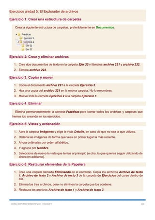 CURSO EXPERTO WINDOWS 10 - RICOSOFT 160
Ejercicios unidad 5: El Explorador de archivos
Ejercicio 1: Crear una estructura de carpetas
Crea la siguiente estructura de carpetas, preferiblemente en Documentos.
Ejercicio 2: Crear y eliminar archivos
1. Crea dos documentos de texto en la carpeta Ejer 22 y llámalos archivo 221 y archivo 222.
2. Elimina archivo 222.
Ejercicio 3: Copiar y mover
1. Copia el documento archivo 221 a la carpeta Ejercicio 2.
2. Haz una copia del archivo 221 en la misma carpeta. No lo renombres.
3. Mueve toda la carpeta Ejercicio 2 a la carpeta Ejercicio 1.
Ejercicio 4: Eliminar
Elimina permanentemente la carpeta Practicas para borrar todos los archivos y carpetas que
hemos ido creando en los ejercicios.
Ejercicio 5: Vistas y ordenación
1. Abre la carpeta Imágenes y elige la vista Detalle, en caso de que no sea la que utilizas.
2. Ordena las imágenes de forma que veas en primer lugar la más reciente.
3. Ahora ordénalas por orden alfabético.
4. Y agrupa por Nombre.
5. Selecciona de nuevo la vista que tenías al principio (u otra, la que quieras seguir utilizando de
ahora en adelante).
Ejercicio 6: Restaurar elementos de la Papelera
1. Crea una carpeta llamada Eliminando en el escritorio. Copia los archivos Archivo de texto
1, Archivo de texto 2 y Archivo de texto 3 de la carpeta de Ejercicios del curso dentro de
ella.
2. Elimina los tres archivos, pero no elimines la carpeta que los contiene.
3. Restaura los archivos Archivo de texto 1 y Archivo de texto 3.
 