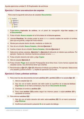 CURSO EXPERTO WINDOWS 10 - RICOSOFT 162
Ayuda ejercicios unidad 5: El Explorador de archivos
Ejercicio 1: Crear una estructura de carpetas
Para crear la siguiente estructura de carpetas Documentos:
1. Pulsa Inicio y Explorador de archivos, en el panel de navegación elige Este equipo y en
él Documentos.
2. Pulsa el botón Nueva carpeta de la ficha Inicio de la Cinta de opciones.
3. Llámala Practicas. No olvides pulsar la tecla ENTRAR cuando acabes de escribir el nombre,
para que se guarde y salga del modo edición.
4. Ábrela para situarte dentro de ella, mediante un doble clic.
5. Haz clic en el botón Nueva Carpeta y llámala Ejercicio 1.
6. Vuelve a hacer clic en el botón Nueva Carpeta y llámala Ejercicio 2.
7. Selecciona ambas carpetas, Ejercicio 1 y Ejercicio 2 utilizando el método que prefieras. Por
ejemplo: Hazles clic mientras mantienes pulsada la tecla Ctrl.
8. Pulsa el botón derecho del ratón y elige Copiar.
9. Abre la carpeta Ejercicio 2.
10. Pulsa el botón Pegar de la sección Portapapeles de la ficha Inicio. Como hemos copiado dos
carpetas vacías, nos ahorramos tener que crearlas.
11. Renómbralas a Ejer 21 y Ejer 22 utilizando el método que prefieras. Por ejemplo: Seleccionas
una carpeta y pulsas la tecla F2 y repites la operación con la otra.
Ejercicio 2: Crear y eliminar archivos
1. Para crear los dos documentos de texto archivo 221 y archivo 222 en la carpeta Ejer 22:
1. Abre la carpeta Ejer 22.
2. Haz clic con el botón derecho del ratón sobre la superficie de la Lista de Archivos:
Elige Nuevo en el menú contextual y haz clic en Documento de texto.
3. Cámbiale el nombre a archivo 221.
4. Para crear archivo 222 puedes seguir los mismos pasos o copiar archivo 221 y
cambiarle el nombre.
2. Para eliminar archivo 222:
1. Haz clic con el botón derecho del ratón sobre archivo 222. En el menú contextual
elige Eliminar.
2. Confirma la eliminación pulsando Sí en el cuadro de diálogo.
 