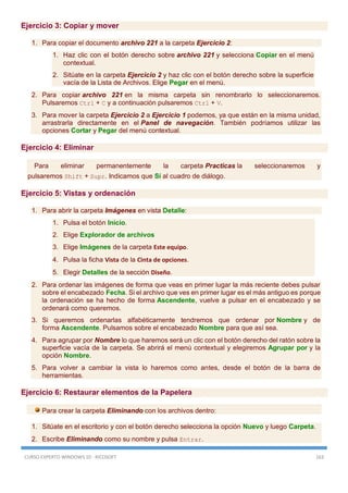 CURSO EXPERTO WINDOWS 10 - RICOSOFT 163
Ejercicio 3: Copiar y mover
1. Para copiar el documento archivo 221 a la carpeta Ejercicio 2:
1. Haz clic con el botón derecho sobre archivo 221 y selecciona Copiar en el menú
contextual.
2. Sitúate en la carpeta Ejercicio 2 y haz clic con el botón derecho sobre la superficie
vacía de la Lista de Archivos. Elige Pegar en el menú.
2. Para copiar archivo 221 en la misma carpeta sin renombrarlo lo seleccionaremos.
Pulsaremos Ctrl + C y a continuación pulsaremos Ctrl + V.
3. Para mover la carpeta Ejercicio 2 a Ejercicio 1 podemos, ya que están en la misma unidad,
arrastrarla directamente en el Panel de navegación. También podríamos utilizar las
opciones Cortar y Pegar del menú contextual.
Ejercicio 4: Eliminar
Para eliminar permanentemente la carpeta Practicas la seleccionaremos y
pulsaremos Shift + Supr. Indicamos que Sí al cuadro de diálogo.
Ejercicio 5: Vistas y ordenación
1. Para abrir la carpeta Imágenes en vista Detalle:
1. Pulsa el botón Inicio.
2. Elige Explorador de archivos
3. Elige Imágenes de la carpeta Este equipo.
4. Pulsa la ficha Vista de la Cinta de opciones.
5. Elegir Detalles de la sección Diseño.
2. Para ordenar las imágenes de forma que veas en primer lugar la más reciente debes pulsar
sobre el encabezado Fecha. Si el archivo que ves en primer lugar es el más antiguo es porque
la ordenación se ha hecho de forma Ascendente, vuelve a pulsar en el encabezado y se
ordenará como queremos.
3. Si queremos ordenarlas alfabéticamente tendremos que ordenar por Nombre y de
forma Ascendente. Pulsamos sobre el encabezado Nombre para que así sea.
4. Para agrupar por Nombre lo que haremos será un clic con el botón derecho del ratón sobre la
superficie vacía de la carpeta. Se abrirá el menú contextual y elegiremos Agrupar por y la
opción Nombre.
5. Para volver a cambiar la vista lo haremos como antes, desde el botón de la barra de
herramientas.
Ejercicio 6: Restaurar elementos de la Papelera
Para crear la carpeta Eliminando con los archivos dentro:
1. Sitúate en el escritorio y con el botón derecho selecciona la opción Nuevo y luego Carpeta.
2. Escribe Eliminando como su nombre y pulsa Entrar.
 