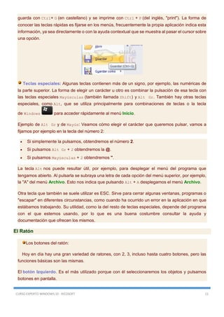 CURSO EXPERTO WINDOWS 10 - RICOSOFT 11
guarda con Ctrl+ G (en castellano) y se imprime con Ctrl + P (del inglés, "print"). La forma de
conocer las teclas rápidas es fijarse en los menús, frecuentemente la propia aplicación indica esta
información, ya sea directamente o con la ayuda contextual que se muestra al pasar el cursor sobre
una opción.
Teclas especiales: Algunas teclas contienen más de un signo, por ejemplo, las numéricas de
la parte superior. La forma de elegir un carácter u otro es combinar la pulsación de esa tecla con
las teclas especiales Mayúsculas (también llamada Shift) y Alt Gr. También hay otras teclas
especiales, como Alt, que se utiliza principalmente para combinaciones de teclas o la tecla
de Windows para acceder rápidamente al menú Inicio.
Ejemplo de Alt Gr y de Mayús: Veamos cómo elegir el carácter que queremos pulsar, vamos a
fijarnos por ejemplo en la tecla del número 2:
 Si simplemente la pulsamos, obtendremos el número 2.
 Si pulsamos Alt Gr + 2 obtendremos la @.
 Si pulsamos Mayúsculas + 2 obtendremos ".
La tecla Alt nos puede resultar útil, por ejemplo, para desplegar el menú del programa que
tengamos abierto. Al pulsarla se subraya una letra de cada opción del menú superior, por ejemplo,
la "A" del menú Archivo. Esto nos indica que pulsando Alt + A desplegamos el menú Archivo.
Otra tecla que también se suele utilizar es ESC. Sirve para cerrar algunas ventanas, programas o
"escapar" en diferentes circunstancias, como cuando ha ocurrido un error en la aplicación en que
estábamos trabajando. Su utilidad, como la del resto de teclas especiales, depende del programa
con el que estemos usando, por lo que es una buena costumbre consultar la ayuda y
documentación que ofrecen los mismos.
El Ratón
Los botones del ratón:
Hoy en día hay una gran variedad de ratones, con 2, 3, incluso hasta cuatro botones, pero las
funciones básicas son las mismas.
El botón Izquierdo. Es el más utilizado porque con él seleccionaremos los objetos y pulsamos
botones en pantalla.
 