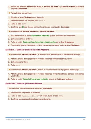 CURSO EXPERTO WINDOWS 10 - RICOSOFT 164
3. Mueve los archivos Archivo de texto 1, Archivo de texto 2 y Archivo de texto 3 hasta la
carpeta Eliminando.
Para eliminar los archivos:
1. Abre la carpeta Eliminando con doble clic.
2. Selecciona todos los archivos con Ctrl + E.
3. Pulsa la tecla SUPR.
4. Confirma que Sí que deseas eliminar los archivos, en el cuadro de diálogo.
Para restaurar Archivo de texto 1 y Archivo de texto 3.
1. Haz doble clic en el icono Papelera de Reciclaje que se encuentra en el escritorio.
2. Selecciona ambos archivos.
3. Pulsa el botón Restaurar los elementos seleccionados de la Cinta de opciones.
4. Comprueba que han desaparecido de la papelera y que están en la carpeta Eliminando.
Ejercicio 7: Eliminar elementos de la Papelera
Para eliminar Archivo de texto 2, si tenemos más elementos en la papelera de reciclaje:
1. Abre la ventana de la papelera de reciclaje haciendo doble clic sobre su icono.
2. Selecciona el archivo.
3. Pulsa SUPR.
Para eliminar Archivo de texto 2, siendo el único elemento de la papelera de reciclaje:
1. Abre la ventana de la papelera de reciclaje haciendo doble clic sobre su icono (si no la tienes
ya abierta).
2. Pulsa el botón Vaciar la Papelera de reciclaje, situado en la Cinta de opciones.
Ejercicio 8: Eliminar permanentemente
Para eliminar permanentemente la carpeta Eliminando:
1. Selecciona la carpeta en el escritorio.
2. Pulsa la tecla Mayúsculas (Shift) y sin soltar, pulsa la tecla SUPR.
3. Confirma que deseas eliminarla permanentemente.
 
