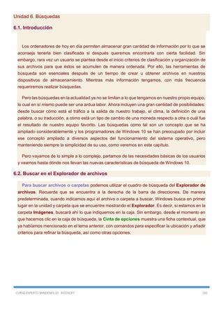 CURSO EXPERTO WINDOWS 10 - RICOSOFT 165
Unidad 6. Búsquedas
6.1. Introducción
Los ordenadores de hoy en día permiten almacenar gran cantidad de información por lo que se
aconseja tenerla bien clasificada si después queremos encontrarla con cierta facilidad. Sin
embargo, rara vez un usuario se plantea desde el inicio criterios de clasificación y organización de
sus archivos para que éstos se acumulen de manera ordenada. Por ello, las herramientas de
búsqueda son esenciales después de un tiempo de crear u obtener archivos en nuestros
dispositivos de almacenamiento. Mientras más información tengamos, con más frecuencia
requeriremos realizar búsquedas.
Pero las búsquedas en la actualidad ya no se limitan a lo que tengamos en nuestro propio equipo,
lo cual en sí mismo puede ser una ardua labor. Ahora incluyen una gran cantidad de posibilidades:
desde buscar cómo está el tráfico a la salida de nuestro trabajo, el clima, la definición de una
palabra, o su traducción, a cómo está un tipo de cambio de una moneda respecto a otra o cuál fue
el resultado de nuestro equipo favorito. Las búsquedas como tal son un concepto que se ha
ampliado considerablemente y los programadores de Windows 10 se han preocupado por incluir
ese concepto ampliado a diversos aspectos del funcionamiento del sistema operativo, pero
manteniendo siempre la simplicidad de su uso, como veremos en este capítulo.
Pero vayamos de lo simple a lo complejo, partamos de las necesidades básicas de los usuarios
y veamos hasta dónde nos llevan las nuevas características de búsqueda de Windows 10.
6.2. Buscar en el Explorador de archivos
Para buscar archivos o carpetas podemos utilizar el cuadro de búsqueda del Explorador de
archivos. Recuerda que se encuentra a la derecha de la barra de direcciones. De manera
predeterminada, cuando indicamos aquí el archivo o carpeta a buscar, Windows busca en primer
lugar en la unidad y carpeta que se encuentre mostrando el Explorador. Es decir, si estamos en la
carpeta Imágenes, buscará ahí lo que indiquemos en la caja. Sin embargo, desde el momento en
que hacemos clic en la caja de búsqueda, la Cinta de opciones muestra una ficha contextual, que
ya habíamos mencionado en el tema anterior, con comandos para especificar la ubicación y añadir
criterios para refinar la búsqueda, así como otras opciones.
 