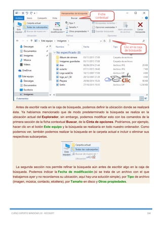 CURSO EXPERTO WINDOWS 10 - RICOSOFT 166
Antes de escribir nada en la caja de búsqueda, podemos definir la ubicación donde se realizará
ésta. Ya habíamos mencionado que de modo predeterminado la búsqueda se realiza en la
ubicación actual del Explorador, sin embargo, podemos modificar esto con los comandos de la
primera sección de la ficha contextual Buscar, de la Cinta de opciones. Podríamos, por ejemplo,
hacer clic en el botón Este equipo y la búsqueda se realizaría en todo nuestro ordenador. Como
podemos ver, también podemos realizar la búsqueda en la carpeta actual e incluir o eliminar sus
respectivas subcarpetas.
La segunda sección nos permite refinar la búsqueda aún antes de escribir algo en la caja de
búsqueda. Podemos indicar la Fecha de modificación (si se trata de un archivo con el que
trabajamos ayer y no recordamos su ubicación, aquí hay una solución simple), por Tipo de archivo
(imagen, música, contacto, etcétera), por Tamaño en disco y Otras propiedades.
 