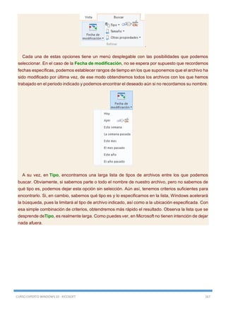 CURSO EXPERTO WINDOWS 10 - RICOSOFT 167
.
Cada una de estas opciones tiene un menú desplegable con las posibilidades que podemos
seleccionar. En el caso de la Fecha de modificación, no se espera por supuesto que recordemos
fechas específicas, podemos establecer rangos de tiempo en los que suponemos que el archivo ha
sido modificado por última vez, de ese modo obtendremos todos los archivos con los que hemos
trabajado en el periodo indicado y podemos encontrar el deseado aún si no recordamos su nombre.
A su vez, en Tipo, encontramos una larga lista de tipos de archivos entre los que podemos
buscar. Obviamente, si sabemos parte o todo el nombre de nuestro archivo, pero no sabemos de
qué tipo es, podemos dejar esta opción sin selección. Aún así, tenemos criterios suficientes para
encontrarlo. Si, en cambio, sabemos qué tipo es y lo especificamos en la lista, Windows acelerará
la búsqueda, pues la limitará al tipo de archivo indicado, así como a la ubicación especificada. Con
esa simple combinación de criterios, obtendremos más rápido el resultado. Observa la lista que se
desprende deTipo, es realmente larga. Como puedes ver, en Microsoft no tienen intención de dejar
nada afuera.
 