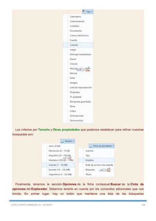 CURSO EXPERTO WINDOWS 10 - RICOSOFT 168
Los criterios por Tamaño y Otras propiedades que podemos establecer para refinar nuestras
búsquedas son:
Finalmente, tenemos la sección Opciones de la ficha contextual Buscar de la Cinta de
opciones del Explorador. Debemos tenerla en cuenta por los comandos adicionales que nos
brinda. En primer lugar, hay un botón que mantiene una lista de las búsquedas
 