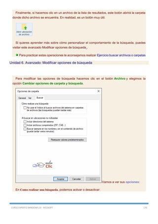 CURSO EXPERTO WINDOWS 10 - RICOSOFT 170
Finalmente, si hacemos clic en un archivo de la lista de resultados, este botón abrirá la carpeta
donde dicho archivo se encuentra. En realidad, es un botón muy útil.
Si quieres aprender más sobre cómo personalizar el comportamiento de la búsqueda, puedes
visitar este avanzado Modificar opciones de búsqueda .
Para practicar estas operaciones te aconsejamos realizar Ejercicio buscar archivos o carpetas
Unidad 6. Avanzado: Modificar opciones de búsqueda
Para modificar las opciones de búsqueda hacemos clic en el botón Archivo y elegimos la
opción Cambiar opciones de carpeta y búsqueda.
Vamos a ver sus opciones:
En Como realizar una búsqueda, podemos activar o desactivar:
 