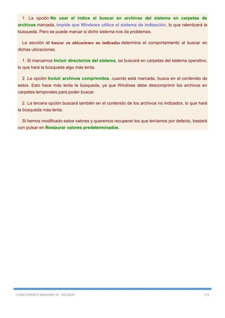 CURSO EXPERTO WINDOWS 10 - RICOSOFT 171
1. La opción No usar el índice al buscar en archivos del sistema en carpetas de
archivos marcada, impide que Windows utilice el sistema de indización, lo que ralentizará la
búsqueda. Pero se puede marcar si dicho sistema nos da problemas.
La sección Al buscar en ubicaciones no indizadas determina el comportamiento al buscar en
dichas ubicaciones.
1. Si marcamos Incluir directorios del sistema, se buscará en carpetas del sistema operativo,
lo que hará la búsqueda algo más lenta.
2. La opción Incluir archivos comprimidos, cuando está marcada, busca en el contenido de
estos. Esto hace más lenta la búsqueda, ya que Windows debe descomprimir los archivos en
carpetas temporales para poder buscar.
2. La tercera opción buscará también en el contenido de los archivos no indizados, lo que hará
la búsqueda más lenta.
Si hemos modificado estos valores y queremos recuperar los que teníamos por defecto, bastará
con pulsar en Restaurar valores predeterminados.
 