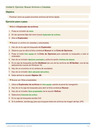 CURSO EXPERTO WINDOWS 10 - RICOSOFT 172
Unidad 6. Ejercicio: Buscar Archivos o Carpetas
Objetivo
Practicar cómo se puede encontrar archivos de forma rápida.
Ejercicio paso a paso.
Abrir el Explorador de archivos.
1. Pulsa en el botón de Inicio.
2. En las opciones fijas del menú busca Explorador de archivos.
3. Abre el Explorador.
Buscar un archivo en carpetas y subcarpetas.
1. Haz clic en la caja de búsqueda del Explorador.
2. Observa que se abre la ficha contextual Buscar en la Cinta de Opciones
3. Pulsa el botón Este equipo en la Cinta de Opciones para extender la búsqueda a todo el
ordenador.
4. Haz clic en el botón Opciones avanzadas y activa la opción Archivos de sistema
5. En la caja de búsqueda escribe Bulldozer (es uno de los archivos de 3D Builder, una de las
aplicaciones nuevas de Windows 10)
6. Haz clic en el archivo en la ventana de resultados.
7. Haz clic en el botón Abrir ubicación del archivo.
8. Debe abrirse la carpeta Objetos 3D.
Buscar por Otras propiedades
1. Ubica el Explorador de archivos en Este equipo usando el panel de navegación.
2. Haz clic en la caja de búsqueda para abrir la ficha contextual Buscar.
3. Haz clic en el botón Otras propiedades de la sección Refinar.
4. Selecciona Extensión de archivo.
5. En la caja de búsqueda escribe 3mf
6. Si lo prefieres, escribe jpg para que busques todos los archivos de imagen del tipo JPG.
 
