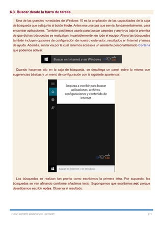 CURSO EXPERTO WINDOWS 10 - RICOSOFT 173
6.3. Buscar desde la barra de tareas
Una de las grandes novedades de Windows 10 es la ampliación de las capacidades de la caja
de búsqueda que está junto al botón Inicio. Antes era una caja que servía, fundamentalmente, para
encontrar aplicaciones. También podíamos usarla para buscar carpetas y archivos bajo la premisa
de que dichas búsquedas se realizaban, invariablemente, en todo el equipo. Ahora las búsquedas
también incluyen opciones de configuración de nuestro ordenador, resultados en Internet y temas
de ayuda. Además, son la vía por la cual tenemos acceso a un asistente personal llamado Cortana
que podemos activar.
Cuando hacemos clic en la caja de búsqueda, se despliega un panel sobre la misma con
sugerencias básicas y un menú de configuración con la siguiente apariencia:
Las búsquedas se realizan tan pronto como escribimos la primera letra. Por supuesto, las
búsquedas se van afinando conforme añadimos texto. Supongamos que escribimos not, porque
deseábamos escribir notas. Observa el resultado.
 