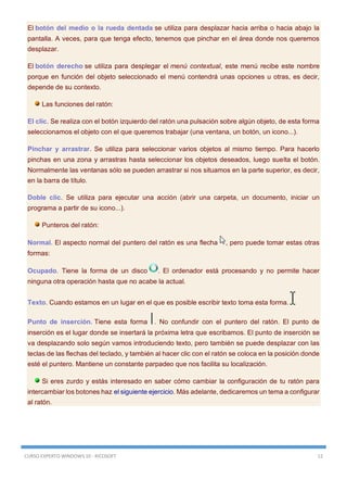 CURSO EXPERTO WINDOWS 10 - RICOSOFT 12
El botón del medio o la rueda dentada se utiliza para desplazar hacia arriba o hacia abajo la
pantalla. A veces, para que tenga efecto, tenemos que pinchar en el área donde nos queremos
desplazar.
El botón derecho se utiliza para desplegar el menú contextual, este menú recibe este nombre
porque en función del objeto seleccionado el menú contendrá unas opciones u otras, es decir,
depende de su contexto.
Las funciones del ratón:
El clic. Se realiza con el botón izquierdo del ratón una pulsación sobre algún objeto, de esta forma
seleccionamos el objeto con el que queremos trabajar (una ventana, un botón, un icono...).
Pinchar y arrastrar. Se utiliza para seleccionar varios objetos al mismo tiempo. Para hacerlo
pinchas en una zona y arrastras hasta seleccionar los objetos deseados, luego suelta el botón.
Normalmente las ventanas sólo se pueden arrastrar si nos situamos en la parte superior, es decir,
en la barra de título.
Doble clic. Se utiliza para ejecutar una acción (abrir una carpeta, un documento, iniciar un
programa a partir de su icono...).
Punteros del ratón:
Normal. El aspecto normal del puntero del ratón es una flecha , pero puede tomar estas otras
formas:
Ocupado. Tiene la forma de un disco . El ordenador está procesando y no permite hacer
ninguna otra operación hasta que no acabe la actual.
Texto. Cuando estamos en un lugar en el que es posible escribir texto toma esta forma.
Punto de inserción. Tiene esta forma . No confundir con el puntero del ratón. El punto de
inserción es el lugar donde se insertará la próxima letra que escribamos. El punto de inserción se
va desplazando solo según vamos introduciendo texto, pero también se puede desplazar con las
teclas de las flechas del teclado, y también al hacer clic con el ratón se coloca en la posición donde
esté el puntero. Mantiene un constante parpadeo que nos facilita su localización.
Si eres zurdo y estás interesado en saber cómo cambiar la configuración de tu ratón para
intercambiar los botones haz el siguiente ejercicio. Más adelante, dedicaremos un tema a configurar
al ratón.
 