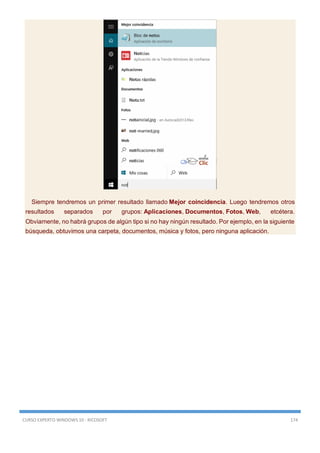 CURSO EXPERTO WINDOWS 10 - RICOSOFT 174
Siempre tendremos un primer resultado llamado Mejor coincidencia. Luego tendremos otros
resultados separados por grupos: Aplicaciones, Documentos, Fotos, Web, etcétera.
Obviamente, no habrá grupos de algún tipo si no hay ningún resultado. Por ejemplo, en la siguiente
búsqueda, obtuvimos una carpeta, documentos, música y fotos, pero ninguna aplicación.
 