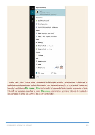 CURSO EXPERTO WINDOWS 10 - RICOSOFT 175
Ahora bien, como puede verse claramente en la imagen anterior, tenemos dos botones en la
parte inferior del panel para realizar búsquedas más exhaustivas según el lugar donde deseemos
hacerlo. Los botones Mis cosas y Web reorientarán la búsqueda hacia nuestro ordenador o hacia
Internet, por supuesto. Al pulsar el botón Mis cosas, obtendremos un mayor número de resultados
relacionados de entre los archivos de nuestro ordenador.
 