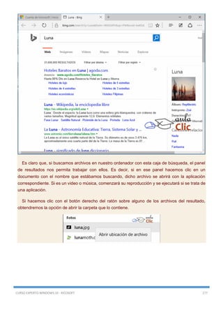 CURSO EXPERTO WINDOWS 10 - RICOSOFT 177
Es claro que, si buscamos archivos en nuestro ordenador con esta caja de búsqueda, el panel
de resultados nos permita trabajar con ellos. Es decir, si en ese panel hacemos clic en un
documento con el nombre que estábamos buscando, dicho archivo se abrirá con la aplicación
correspondiente. Si es un video o música, comenzará su reproducción y se ejecutará si se trata de
una aplicación.
Si hacemos clic con el botón derecho del ratón sobre alguno de los archivos del resultado,
obtendremos la opción de abrir la carpeta que lo contiene.
 