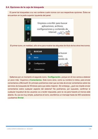 CURSO EXPERTO WINDOWS 10 - RICOSOFT 178
6.4. Opciones de la caja de búsqueda
El panel de búsquedas a su vez contiene cuatro iconos con sus respectivas opciones. Éstos se
encuentran en la parte superior izquierda del panel.
El primer icono, en realidad, sólo sirve para mostrar las etiquetas de título de los otros tres iconos.
Saltemos por un momento el segundo icono, Configuración, porque en él nos vamos a detener
un poco más. Vayamos a Comentarios. Este icono sirve, como su nombre lo indica, para enviar
comentarios a Microsoft. En principio podríamos creer que se trata de enviar comentarios sobre los
servicios de búsqueda de Windows para que estos mejoren. Sin embargo, ¿qué nos impide enviar
comentarios sobre cualquier aspecto del sistema? No podríamos, por supuesto, confirmar si
cualquier inquietud de los usuarios va a recibir respuesta, pero la vía para hacerlo al menos está
abierta. Su uso es muy simple, pulsamos el icono, escribimos un mensaje hasta de 400 caracteres
y pulsamos Enviar.
 