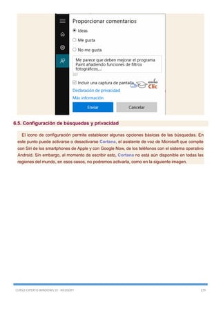 CURSO EXPERTO WINDOWS 10 - RICOSOFT 179
6.5. Configuración de búsquedas y privacidad
El icono de configuración permite establecer algunas opciones básicas de las búsquedas. En
este punto puede activarse o desactivarse Cortana, el asistente de voz de Microsoft que compite
con Siri de los smartphones de Apple y con Google Now, de los teléfonos con el sistema operativo
Android. Sin embargo, al momento de escribir esto, Cortana no está aún disponible en todas las
regiones del mundo, en esos casos, no podremos activarla, como en la siguiente imagen.
 
