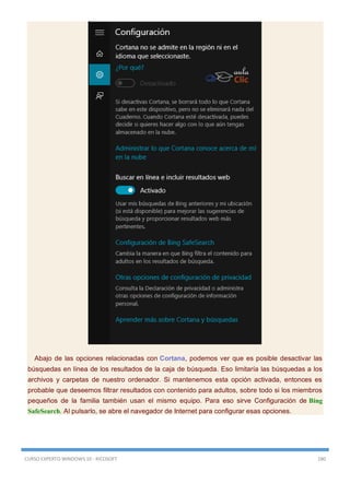 CURSO EXPERTO WINDOWS 10 - RICOSOFT 180
Abajo de las opciones relacionadas con Cortana, podemos ver que es posible desactivar las
búsquedas en línea de los resultados de la caja de búsqueda. Eso limitaría las búsquedas a los
archivos y carpetas de nuestro ordenador. Si mantenemos esta opción activada, entonces es
probable que deseemos filtrar resultados con contenido para adultos, sobre todo si los miembros
pequeños de la familia también usan el mismo equipo. Para eso sirve Configuración de Bing
SafeSearch. Al pulsarlo, se abre el navegador de Internet para configurar esas opciones.
 