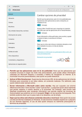 CURSO EXPERTO WINDOWS 10 - RICOSOFT 182
 Permitir que las aplicaciones usen mi id. de publicidad. Hace que las aplicaciones que
muestran anuncios lo hagan de modo más personalizado, pues puede utilizar información
colectada por Microsoft respecto a consultas o hábitos de navegación en Internet. Si te
incomodan anuncios personalizados, esta opción se puede desactivar.
 Activar el filtro Smartscreen. Supervisa las direcciones URL de las aplicaciones de la tienda
Windows para comprobar si son sitios válidos, sin contenido malicioso. Por definición, esta
opción debería estar siempre activa.
 Enviar información a Microsoft sobre cómo escribo. Hay por supuesto una enorme
diferencia entre decir "cómo escribo" a decir "qué escribo". La segunda opción daría realmente
qué pensar respecto a nuestro derecho a la privacidad. Sin embargo, esta función está
diseñada simplemente para recolectar información que permita mejorar las funciones de
Autocompletar que podemos ver en el navegador Edge o en las opciones de búsqueda. Pero
también podemos decir que no pasa nada si se desactiva, así de simple.
 Dejar que los sitios web ofrezcan contenido relevante a nivel local. Esta opción da acceso
a la lista de idiomas instalados en Windows. Si sólo tenemos instalado español (en cualquiera
de sus diversas regiones), el uso de esta opción tampoco es realmente preocupante en
términos de privacidad.
 