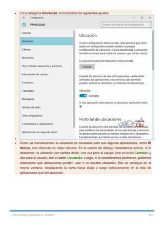 CURSO EXPERTO WINDOWS 10 - RICOSOFT 183
 En la categoría Ubicación, encontramos los siguientes ajustes:

 Como ya mencionamos, la ubicación es necesaria para que algunas aplicaciones, como El
tiempo, nos ofrezcan un mejor servicio. En el cuadro de diálogo necesitamos activar, si lo
deseamos, la ubicación por partida doble, una vez para el equipo (con el botón Cambiar) y
otra para el usuario, con el botón Ubicación. Luego, si lo consideramos pertinente, podemos
seleccionar qué aplicaciones pueden usar o no nuestra ubicación. Eso se consigue en la
misma ventana, desplazando la barra hacia abajo y luego seleccionando en la lista de
aplicaciones que ahí aparecen.
 