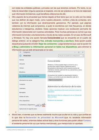 CURSO EXPERTO WINDOWS 10 - RICOSOFT 185
con todas las entidades públicas y privadas con las que tenemos contacto. Por tanto, no se
trata de desarrollar ninguna paranoia al respecto, sino de ser prácticos a la hora de balancear
qué información brindamos y qué beneficios obtenemos de ello.
 Otro aspecto de la privacidad que hemos dejado al final tiene que ver no sólo con los datos
que nos definen de algún modo, como nuestra ubicación, nombre y lista de contactos, sino
también con la información que dinámicamente generamos. Por ejemplo, qué páginas
visitamos de internet, qué compramos, a quién le escribimos con más frecuencia, en dónde
estudiamos o trabajamos, etcétera. Estas opciones implican una recolección permante de
información relacionada con nuestras actividades. Para muchas personas es común que esa
información la brinden voluntariamente a través de las redes sociales. En el caso de Microsoft
y Windows 10, hay una opción llamada Conociéndote que se encuentra en el cuadro de
diálogo anterior, en la categoría Voz, entrada manuscrita y escritura. Esta opción puede
desactivarse pulsando el botón Dejar de conocerme. Luego tendremos que usar la opción Ve
a Bing y administra tu información personal en todos tus dispositivos para eliminar la
información que ya esté almacenada en la nube.

 Ahora bien, si sientes que no tienes realmente mucho que ocultar en tu vida y que confías en
lo que dice la Declaración de privacidad de Microsoft (que no recolecta información
personal de nadie), entonces debes activar ésta y otras funciones para poder utilizar Cortana,
el asistente personal de voz que hemos mencionado, que merece todo un apartado.
 
