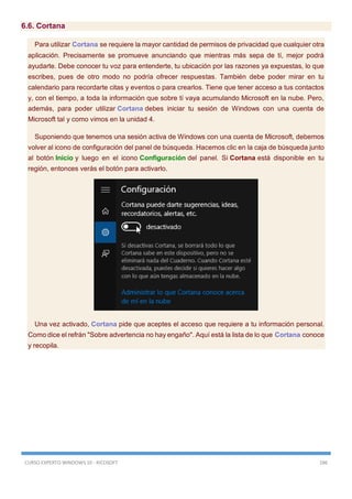 CURSO EXPERTO WINDOWS 10 - RICOSOFT 186
6.6. Cortana
Para utilizar Cortana se requiere la mayor cantidad de permisos de privacidad que cualquier otra
aplicación. Precisamente se promueve anunciando que mientras más sepa de tí, mejor podrá
ayudarte. Debe conocer tu voz para entenderte, tu ubicación por las razones ya expuestas, lo que
escribes, pues de otro modo no podría ofrecer respuestas. También debe poder mirar en tu
calendario para recordarte citas y eventos o para crearlos. Tiene que tener acceso a tus contactos
y, con el tiempo, a toda la información que sobre tí vaya acumulando Microsoft en la nube. Pero,
además, para poder utilizar Cortana debes iniciar tu sesión de Windows con una cuenta de
Microsoft tal y como vimos en la unidad 4.
Suponiendo que tenemos una sesión activa de Windows con una cuenta de Microsoft, debemos
volver al icono de configuración del panel de búsqueda. Hacemos clic en la caja de búsqueda junto
al botón Inicio y luego en el icono Configuración del panel. Si Cortana está disponible en tu
región, entonces verás el botón para activarlo.
Una vez activado, Cortana pide que aceptes el acceso que requiere a tu información personal.
Como dice el refrán "Sobre advertencia no hay engaño". Aquí está la lista de lo que Cortana conoce
y recopila.
 