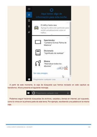 CURSO EXPERTO WINDOWS 10 - RICOSOFT 189
A partir de este momento, la caja de búsqueda que hemos revisado en este capítulo se
transforma. Ahora presenta el siguiente mensaje.
Podemos seguir haciendo búsquedas de archivos, carpetas y temas en internet, por supuesto,
como lo vimos en la primera parte de este tema. Por ejemplo, escribiendo una palabra en la misma
caja.
 
