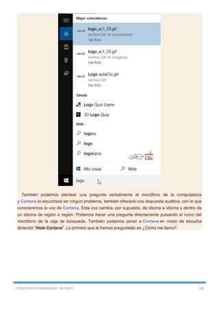 CURSO EXPERTO WINDOWS 10 - RICOSOFT 190
También podemos plantear una pregunta verbalmente al micrófono de la computadora
y Cortana lo escuchará sin ningún problema, también ofrecerá una respuesta auditiva, con lo que
conoceremos la voz de Cortana. Esta voz cambia, por supuesto, de idioma a idioma y dentro de
un idioma de región a región. Podemos hacer una pregunta directamente pulsando el icono del
micrófono de la caja de búsqueda. También podemos poner a Cortana en modo de escucha
diciendo "Hola Cortana". Lo primero que le hemos preguntado es ¿Cómo me llamo?
 