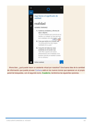 CURSO EXPERTO WINDOWS 10 - RICOSOFT 192
Ahora bien, ¿qué puede hacer un asistente virtual por nosotros? Una buena idea de la cantidad
de información que puede proveer Cortana está en los nuevos iconos que aparecen en el propio
panel de búsquedas, con el segundo icono, Cuaderno, tendremos las siguientes opciones.
 