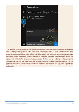 CURSO EXPERTO WINDOWS 10 - RICOSOFT 194
Si, además, nos identificamos con nuestra cuenta de Microsoft en distintos dispositivos, entonces
esta agenda y sus respectivos datos y servicios, estarán presentes en ellos. Como veremos más
adelante, podemos incluso, sincronizar esta información con teléfonos con sistema operativo
Android y iPhone, siempre y cuando también se conecten a Internet, pero ése será motivo de
estudio más adelante. En tanto, en síntesis, para usar Cortana hay que saber que sí hay una cuota
de privacidad que hay que ceder a cambio de servicios de información personalizados en los que
podemos apoyarnos para nuestras actividades cotidianas. La decisión, por supuesto, depende de
cada quién.
 