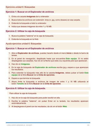 CURSO EXPERTO WINDOWS 10 - RICOSOFT 195
Ejercicios unidad 6: Búsquedas
Ejercicio 1: Buscar en el Explorador de archivos
1. Entra a la carpeta Imágenes de tu ordenador
2. Busca todos los archivos con extensión .bmp (o .jpg, como desees) en esa carpeta.
3. Extiende la búsqueda a todo tu ordenador.
4. Indica que deseas imágenes de entre 1 y 16 MB.
Ejercicio 2: Utilizar la caja de búsqueda
1. Busca la palabra "sistema" en la caja de búsqueda.
2. Extiende la búsqueda en la Web
Ayuda ejercicios unidad 6: Búsquedas
Ejercicio 1: Buscar en el Explorador de archivos
1. Abre el Explorador de archivos, puedes hacerlo desde el menú Inicio o desde la barra de
tareas.
2. En el panel de navegación, desplázate hasta que encuentres Este equipo. Si no están
desplegadas sus carpetas, haz clic en la flecha que está a su izquierda para que aparezcan.
3. Haz clic en Imágenes.
4. En la caja de búsqueda del Explorador de archivos escribe jpg y espera a que aparezcan
los resultados.
5. Para extender la búsqueda más allá de la carpeta Imágenes, debes pulsar el botón Este
equipo de la ficha Buscar de la Cinta de opciones.
6. Espera a que termine la búsqueda.
7. Ahora limita la búsqueda a archivos de imagen de entre 1 y 16 MB utilizando el
botón Tamaño de la ficha Buscar de la Cinta de opciones.
Ejercicio 8: Utilizar la caja de búsqueda.
Para utilizar la caja de búsqueda
1. Haz clic en la caja de búsqueda para poder escribir en ella.
2. Escribe la palabra "sistema", sin pulsar Enter en tu teclado, los resultados aparecen
automáticamente.
3. Al desplegarse el panel con los resultados, da clic en el botón Web.
 