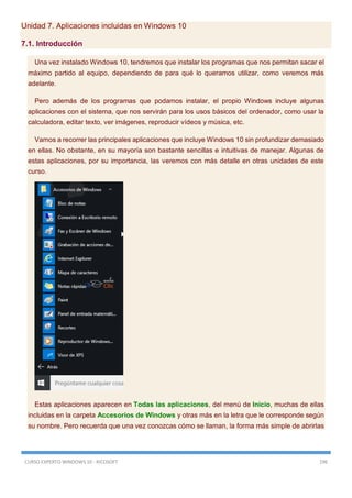 CURSO EXPERTO WINDOWS 10 - RICOSOFT 196
Unidad 7. Aplicaciones incluidas en Windows 10
7.1. Introducción
Una vez instalado Windows 10, tendremos que instalar los programas que nos permitan sacar el
máximo partido al equipo, dependiendo de para qué lo queramos utilizar, como veremos más
adelante.
Pero además de los programas que podamos instalar, el propio Windows incluye algunas
aplicaciones con el sistema, que nos servirán para los usos básicos del ordenador, como usar la
calculadora, editar texto, ver imágenes, reproducir vídeos y música, etc.
Vamos a recorrer las principales aplicaciones que incluye Windows 10 sin profundizar demasiado
en ellas. No obstante, en su mayoría son bastante sencillas e intuitivas de manejar. Algunas de
estas aplicaciones, por su importancia, las veremos con más detalle en otras unidades de este
curso.
Estas aplicaciones aparecen en Todas las aplicaciones, del menú de Inicio, muchas de ellas
incluidas en la carpeta Accesorios de Windows y otras más en la letra que le corresponde según
su nombre. Pero recuerda que una vez conozcas cómo se llaman, la forma más simple de abrirlas
 