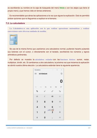 CURSO EXPERTO WINDOWS 10 - RICOSOFT 197
es escribiendo su nombre en la caja de búsqueda del menú Inicio o con los atajos que tiene el
propio menú y que hemos visto en temas anteriores.
Es recomendable que abras las aplicaciones a la vez que sigues la explicación. Esto te permitirá
probar opciones que no lleguemos a explicar en el temario.
7.2. La calculadora
La Calculadora es una aplicación con la que realizar operaciones matemáticas y realizar
conversiones entre diversas unidades de medida.
Se usa de la misma forma que usaríamos una calculadora normal, pudiendo hacerlo pulsando
sus botones con el cursor, o directamente con el teclado, escribiendo los números y signos
aritméticos pertinentes.
Por defecto se muestra la calculadora estándar con las funciones básicas: sumar, restar,
multiplicar, dividir, etc. Si cambiamos a otra calculadora, la próxima vez que iniciemos la aplicación
se abrirá nuestra última elección. La calculadora estándar tiene la siguiente apariencia.
 
