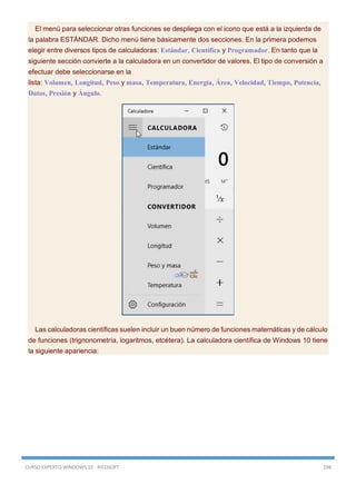 CURSO EXPERTO WINDOWS 10 - RICOSOFT 198
El menú para seleccionar otras funciones se despliega con el icono que está a la izquierda de
la palabra ESTÁNDAR. Dicho menú tiene básicamente dos secciones. En la primera podemos
elegir entre diversos tipos de calculadoras: Estándar, Científica y Programador. En tanto que la
siguiente sección convierte a la calculadora en un convertidor de valores. El tipo de conversión a
efectuar debe seleccionarse en la
lista: Volumen, Longitud, Peso y masa, Temperatura, Energía, Área, Velocidad, Tiempo, Potencia,
Datos, Presión y Ángulo.
Las calculadoras científicas suelen incluir un buen número de funciones matemáticas y de cálculo
de funciones (trignonometría, logaritmos, etcétera). La calculadora científica de Windows 10 tiene
la siguiente apariencia:
 