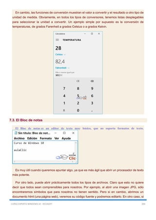 CURSO EXPERTO WINDOWS 10 - RICOSOFT 200
En cambio, las funciones de conversión muestran el valor a convertir y el resultado a otro tipo de
unidad de medida. Obviamente, en todos los tipos de conversores, tenemos listas desplegables
para seleccionar la unidad a convertir. Un ejemplo simple por supuesto es la conversión de
temperaturas, de grados Farenheit a grados Celsius o a grados Kelvin.
7.3. El Bloc de notas
El Bloc de notas es un editor de texto muy básico, que no soporta formatos de texto.
Es muy útil cuando queremos apuntar algo, ya que es más ágil que abrir un procesador de texto
más potente.
Por otro lado, puede abrir prácticamente todos los tipos de archivos. Claro que esto no quiere
decir que todos sean comprensibles para nosotros. Por ejemplo, al abrir una imagen JPG, sólo
encontraremos símbolos que para nosotros no tienen sentido. Pero si en cambio, abrimos un
documento html (una página web), veremos su código fuente y podremos editarlo. En otro caso, si
 
