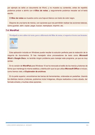 CURSO EXPERTO WINDOWS 10 - RICOSOFT 201
por ejemplo se daña un documento de Word, y no muestra su contenido, antes de repetirlo
podemos probar a abrirlo con el Bloc de notas, y seguramente podamos rescatar así el texto
escrito.
El Bloc de notas se muestra como una hoja en blanco con texto de color negro.
Dispone de una barra de menús, con opciones que nos permitirán realizar las acciones básicas,
como guardar, abrir, copiar, pegar, buscar, reemplazar, imprimir, etc.
7.4. WordPad
Wordpad es otro editor de texto, pero a diferencia del Bloc de notas, sí soporta el texto con formato.
Esta aplicación incluida en Windows puede resultar la solución perfecta para la redacción de la
mayoría de documentos. Si has manejado otros procesadores de texto como Microsoft
Word o Google Docs, no tendrás ningún problema para manejar este programa, ya que es muy
similar.
En la versión de WordPad para Windows 10 se ha renovado el estilo de los menús y botones de
forma que mantenga la misma estética y distribución que la que utiliza Microsoft Office e incluso,
como hemos visto, el Explorador de archivos.
En la parte superior, encontramos las barras de herramientas, ordenadas en pestañas. Usando
los distintos menús y botones, podremos incluir imágenes, dibujos realizados a mano alzada, dar
formato al texto y muchas otras opciones.
 