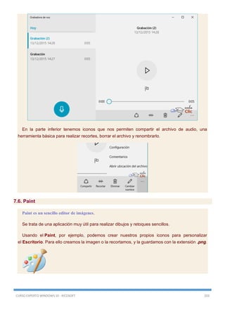 CURSO EXPERTO WINDOWS 10 - RICOSOFT 203
En la parte inferior tenemos iconos que nos permiten compartir el archivo de audio, una
herramienta básica para realizar recortes, borrar el archivo y renombrarlo.
7.6. Paint
Paint es un sencillo editor de imágenes.
Se trata de una aplicación muy útil para realizar dibujos y retoques sencillos.
Usando el Paint, por ejemplo, podemos crear nuestros propios iconos para personalizar
el Escritorio. Para ello creamos la imagen o la recortamos, y la guardamos con la extensión .png.
 