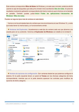 CURSO EXPERTO WINDOWS 10 - RICOSOFT 15
Esta ventana corresponde al Bloc de Notas de Windows y, en este caso concreto, podemos abrirlo
usando la caja de búsquedas que está junto al botón inicio escribiendo bloc de notas. El panel de
resultados mostrará la aplicación correspondiente del mismo modo en que lo hicimos con el teclado
en pantalla. También puedes pulsar Inicio > Todas las aplicaciones > Accesorios de
Windows >Bloc de notas.
Puedes ver algunos tipos más de ventana en este básico.
Vamos a ver los principales tipos de ventana que nos encontraremos al usar Windows 10, y verás
que todas tienen la misma base y un funcionamiento similar.
Ventanas del Explorador. Accederemos a este tipo de ventana cada vez que abramos una
carpeta para ver su contenido. Veremos el Explorador de Windows con detalle en la Unidad 5.
Ventana de opciones de configuración. Son ventanas desde las que podemos configurar el
sistema. En la parte izquierda tienen un panel de Tareas con las diversas categorías del tema
correspondiente, mientras que en la parte derecha aparecen los controles para modificar las
opciones de dicha categoría.
 