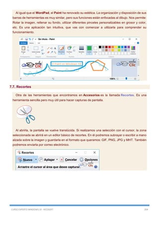 CURSO EXPERTO WINDOWS 10 - RICOSOFT 204
Al igual que el WordPad, el Paint ha renovado su estética. La organización y disposición de sus
barras de herramientas es muy similar, pero sus funciones están enfocadas al dibujo. Nos permite:
Rotar la imagen, rellenar su fondo, utilizar diferentes pinceles personalizables en grosor y color,
etc. Es una aplicación tan intuitiva, que vas con comenzar a utilizarla para comprender su
funcionamiento.
7.7. Recortes
Otra de las herramientas que encontramos en Accesorios es la llamada Recortes. Es una
herramienta sencilla pero muy útil para hacer capturas de pantalla.
Al abrirla, la pantalla se vuelve translúcida. Si realizamos una selección con el cursor, la zona
seleccionada se abrirá en un editor básico de recortes. En él podremos subrayar o escribir a mano
alzada sobre la imagen y guardarla en el formato que queramos: GIF, PNG, JPG y MHT. También
podremos enviarla por correo electrónico.
 