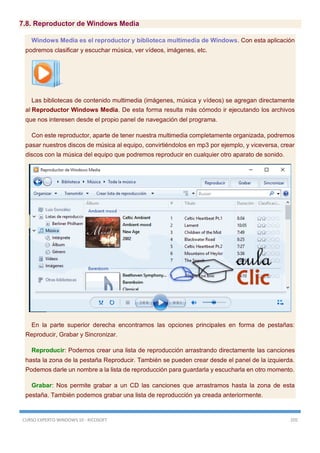 CURSO EXPERTO WINDOWS 10 - RICOSOFT 205
7.8. Reproductor de Windows Media
Windows Media es el reproductor y biblioteca multimedia de Windows. Con esta aplicación
podremos clasificar y escuchar música, ver vídeos, imágenes, etc.
Las bibliotecas de contenido multimedia (imágenes, música y vídeos) se agregan directamente
al Reproductor Windows Media. De esta forma resulta más cómodo ir ejecutando los archivos
que nos interesen desde el propio panel de navegación del programa.
Con este reproductor, aparte de tener nuestra multimedia completamente organizada, podremos
pasar nuestros discos de música al equipo, convirtiéndolos en mp3 por ejemplo, y viceversa, crear
discos con la música del equipo que podremos reproducir en cualquier otro aparato de sonido.
En la parte superior derecha encontramos las opciones principales en forma de pestañas:
Reproducir, Grabar y Sincronizar.
Reproducir: Podemos crear una lista de reproducción arrastrando directamente las canciones
hasta la zona de la pestaña Reproducir. También se pueden crear desde el panel de la izquierda.
Podemos darle un nombre a la lista de reproducción para guardarla y escucharla en otro momento.
Grabar: Nos permite grabar a un CD las canciones que arrastramos hasta la zona de esta
pestaña. También podemos grabar una lista de reproducción ya creada anteriormente.
 