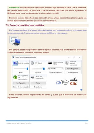 CURSO EXPERTO WINDOWS 10 - RICOSOFT 206
Sincronizar: Si conectamos un reproductor de mp3 o mp4 mediante su cable USB al ordenador,
nos permite sincronizarlo de forma que copie las últimas canciones que hemos agregado a la
Biblioteca y que no se encuentran aún en el reproductor portátil.
Si quieres conocer más a fondo esta aplicación, en una unidad posterior la explicamos, junto con
nuevas aplicaciones multimedia que vienen con Windows 10.
7.9. Centro de movilidad para portátiles
El Centro de movilidad de Windows sólo está disponible para equipos portátiles, y en él encontramos
las opciones que más frecuentemente tenemos que modificar en estos equipos.
Por ejemplo, desde aquí podremos cambiar algunas opciones para ahorrar batería, conectarnos
a redes inalámbricas o conectar un monitor externo.
Estas opciones variarán dependiendo del portátil y puede que al fabricante del mismo año
algunas más.
 