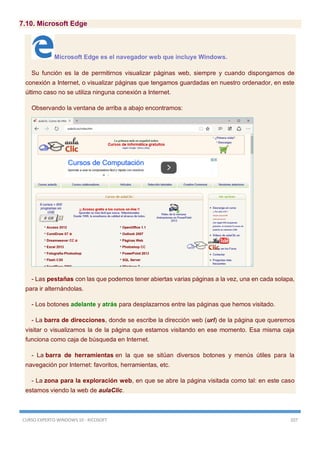 CURSO EXPERTO WINDOWS 10 - RICOSOFT 207
7.10. Microsoft Edge
Microsoft Edge es el navegador web que incluye Windows.
Su función es la de permitirnos visualizar páginas web, siempre y cuando dispongamos de
conexión a Internet, o visualizar páginas que tengamos guardadas en nuestro ordenador, en este
último caso no se utiliza ninguna conexión a Internet.
Observando la ventana de arriba a abajo encontramos:
- Las pestañas con las que podemos tener abiertas varias páginas a la vez, una en cada solapa,
para ir alternándolas.
- Los botones adelante y atrás para desplazarnos entre las páginas que hemos visitado.
- La barra de direcciones, donde se escribe la dirección web (url) de la página que queremos
visitar o visualizamos la de la página que estamos visitando en ese momento. Esa misma caja
funciona como caja de búsqueda en Internet.
- La barra de herramientas en la que se sitúan diversos botones y menús útiles para la
navegación por Internet: favoritos, herramientas, etc.
- La zona para la exploración web, en que se abre la página visitada como tal: en este caso
estamos viendo la web de aulaClic.
 