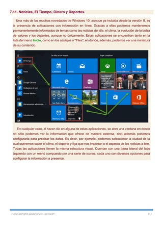 CURSO EXPERTO WINDOWS 10 - RICOSOFT 212
7.11. Noticias, El Tiempo, Dinero y Deportes.
Una más de las muchas novedades de Windows 10, aunque ya incluida desde la versión 8, es
la presencia de aplicaciones con información en línea. Gracias a ellas podemos mantenernos
permanentemente informados de temas como las noticias del día, el clima, la evolución de la bolsa
de valores y los deportes, aunque no únicamente. Estas aplicaciones se encuentran tanto en la
lista del menú Inicio, como en los azulejos o "Tiles", en donde, además, podemos ver una miniatura
de su contenido.
En cualquier caso, al hacer clic en alguna de estas aplicaciones, se abre una ventana en donde
no sólo podemos ver la información que ofrece de manera extensa, sino además podemos
configurarla para precisar los datos. Es decir, por ejemplo, podemos seleccionar la ciudad de la
cual queremos saber el clima, el deporte y liga que nos importan o el aspecto de las noticias a leer.
Todas las aplicaciones tienen la misma estructura visual. Cuentan con una barra lateral del lado
izquierdo con un menú compuesto por una serie de iconos, cada uno con diversas opciones para
configurar la información a presentar.
 
