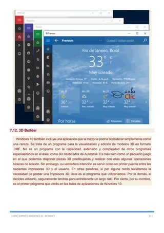 CURSO EXPERTO WINDOWS 10 - RICOSOFT 213
7.12. 3D Builder
Windows 10 también incluye una aplicación que la mayoría podría considerar simplemente como
una rareza. Se trata de un programa para la visualización y edición de modelos 3D en formato
.3MF. No es un programa con la capacidad, extensión y complejidad de otros programas
especializados en el área, como 3D Studio Max de Autodesk. Es más bien como un pequeño juego
en el que podemos disponer piezas 3D predibujadas y realizar con ellas algunas operaciones
básicas de edición. Sin embargo, su verdadera intención es servir como un primer puente entre las
nacientes impresoras 3D y el usuario. En otras palabras, si por alguna razón tuviéramos la
necesidad de probar una impresora 3D, éste es el programa que utilizaríamos. Por lo demás, si
decides utilizarlo, seguramente tendrás para entretenerte un largo rato. Por cierto, por su nombre,
es el primer programa que verás en las listas de aplicaciones de Windows 10.
 