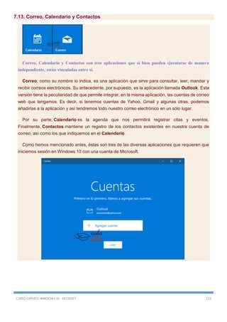 CURSO EXPERTO WINDOWS 10 - RICOSOFT 215
7.13. Correo, Calendario y Contactos
Correo, Calendario y Contactos son tres aplicaciones que si bien pueden ejecutarse de manera
independiente, están vinculadas entre sí.
Correo, como su nombre lo indica, es una aplicación que sirve para consultar, leer, mandar y
recibir correos electrónicos. Su antecedente, por supuesto, es la aplicación llamada Outlook. Esta
versión tiene la peculiaridad de que permite integrar, en la misma aplicación, las cuentas de correo
web que tengamos. Es decir, si tenemos cuentas de Yahoo, Gmail y algunas otras, podemos
añadirlas a la aplicación y así tendremos todo nuestro correo electrónico en un sólo lugar.
Por su parte, Calendario es la agenda que nos permitirá registrar citas y eventos.
Finalmente, Contactos mantiene un registro de los contactos existentes en nuestra cuenta de
correo, así como los que indiquemos en el Calendario.
Como hemos mencionado antes, éstas son tres de las diversas aplicaciones que requieren que
iniciemos sesión en Windows 10 con una cuenta de Microsoft.
 