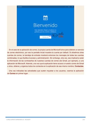 CURSO EXPERTO WINDOWS 10 - RICOSOFT 216
En el caso de la aplicación de correo, la propia cuenta de Microsoft sirve para obtener un servicio
de correo electrónico, por eso la pantalla inicial muestra la cuenta por default. Si añadimos otras
cuentas de correo, la bandeja de entrada mostrará entonces los mensajes de todas las cuentas
combinadas, lo que facilita el acceso y administración. Sin embargo, otra vez, eso implicaría ceder
la información de las contraseñas de nuestras cuentas de correo (de Gmail, por ejemplo), a una
aplicación de Microsoft. Además, una vez que la aplicación tiene acceso a nuestro correo de Gmail
u otros, obtiene y organiza todos los contactos en la aplicación de ese mismo nombre, Contactos.
Una vez indicadas las salvedades que suelen inquietar a los usuarios, veamos la aplicación
de Correo en primer lugar.
 