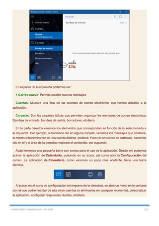 CURSO EXPERTO WINDOWS 10 - RICOSOFT 217
En el panel de la izquierda podemos ver:
+ Correo nuevo: Permite escribir nuevos mensajes
Cuentas: Muestra una lista de las cuentas de correo electrónico que hemos añadido a la
aplicación.
Carpetas: Son las carpetas típicas que permiten organizar los mensajes de correo electrónico:
Bandeja de entrada, bandeja de salida, borradores, etcétera.
En la parte derecha veremos los elementos que correspondan en función de lo seleccionado a
la izquierda. Por ejemplo, si hacemos clic en alguna carpeta, veremos los mensajes que contiene,
lo mismo si hacemos clic en una cuenta distinta, etcétera. Para ver un correo en particular, hacemos
clic en él y el área de la derecha mostrará el contenido, por supuesto.
Abajo tenemos una pequeña barra con iconos para el uso de la aplicación. Desde ahí podemos
activar la aplicación de Calendario, pulsando en su icono, así como abrir la Configuración del
correo. La aplicación de Calendario, como veremos un poco más adelante, tiene una barra
idéntica.
Al pulsar en el icono de configuración (el engrane de la derecha), se abre un menú en la ventana
con el que podremos dar de alta otras cuentas (o eliminarlas en cualquier momento), personalizar
la aplicación, configurar respuestas rápidas, etcétera.
 