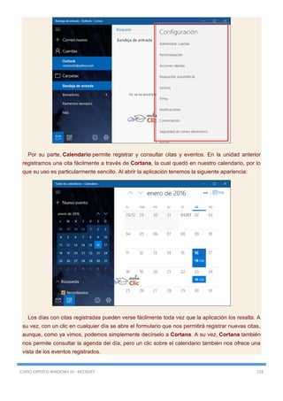CURSO EXPERTO WINDOWS 10 - RICOSOFT 218
Por su parte, Calendario permite registrar y consultar citas y eventos. En la unidad anterior
registramos una cita fácilmente a través de Cortana, la cual quedó en nuestro calendario, por lo
que su uso es particularmente sencillo. Al abrir la aplicación tenemos la siguiente apariencia:
Los días con citas registradas pueden verse fácilmente toda vez que la aplicación los resalta. A
su vez, con un clic en cualquier día se abre el formulario que nos permitirá registrar nuevas citas,
aunque, como ya vimos, podemos simplemente decírselo a Cortana. A su vez, Cortana también
nos permite consultar la agenda del día, pero un clic sobre el calendario también nos ofrece una
vista de los eventos registrados.
 