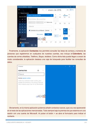 CURSO EXPERTO WINDOWS 10 - RICOSOFT 219
Finalmente, la aplicación Contactos nos permitirá consultar las listas de correos y números de
personas que registremos en cualquiera de nuestras cuentas, eso incluye el Calendario, las
cuentas de correo añadidas, Teléfono, Skype, etcétera. Como dicha lista puede llegar a crecer de
modo considerable, la aplicación destaca una caja de búsqueda para facilitar las consultas de
datos.
Obviamente, en la misma aplicación podemos añadir contactos nuevos, que a su vez aparecerán
en el resto de las aplicaciones mencionadas. Todo siempre bajo la premisa de que estamos en una
sesión con una cuenta de Microsoft. Al pulsar el botón + se abre el formulario para indicar el
contacto.
 