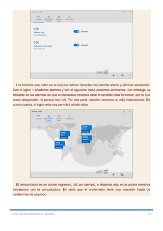 CURSO EXPERTO WINDOWS 10 - RICOSOFT 221
Los botones que están en la esquina inferior derecha nos permite añadir y eliminar elementos.
Con el signo + añadimos alarmas y con el siguiente icono podemos eliminarlas. Sin embargo, la
limitante de las alarmas es que el dispositivo necesita estar encendido para funcionar, por lo que
como despertador no parece muy útil. Por otra parte, también tenemos un reloj internacional. De
nueva cuenta, el signo más nos permitirá añadir sitios.
El temporizador es un conteo regresivo, útil, por ejemplo, si dejamos algo en la cocina mientras
trabajamos con la computadora. En tanto que el cronómetro tiene una precisión hasta de
centésimas de segundo.
 