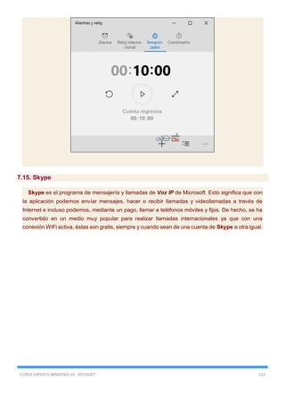 CURSO EXPERTO WINDOWS 10 - RICOSOFT 222
7.15. Skype
Skype es el programa de mensajería y llamadas de Voz IP de Microsoft. Esto significa que con
la aplicación podemos envíar mensajes, hacer o recibir llamadas y videollamadas a través de
Internet e incluso podemos, mediante un pago, llamar a teléfonos móviles y fijos. De hecho, se ha
convertido en un medio muy popular para realizar llamadas internacionales ya que con una
conexión WiFi activa, éstas son gratis, siempre y cuando sean de una cuenta de Skype a otra igual.
 